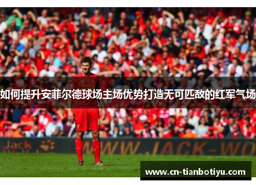 如何提升安菲尔德球场主场优势打造无可匹敌的红军气场