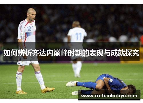 如何辨析齐达内巅峰时期的表现与成就探究 如何辨析齐达内巅峰时期的表现与成就探究
