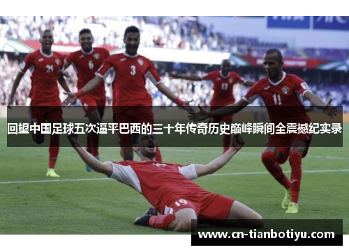 回望中国足球五次逼平巴西的三十年传奇历史巅峰瞬间全震撼纪实录 回望中国足球五次逼平巴西的三十年传奇历史巅峰瞬间全震撼纪实录